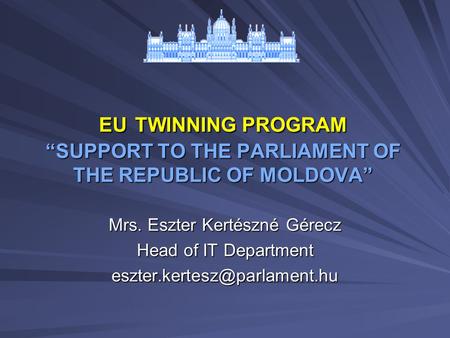 EU TWINNING PROGRAM “SUPPORT TO THE PARLIAMENT OF THE REPUBLIC OF MOLDOVA” Mrs. Eszter Kertészné Gérecz Head of IT Department