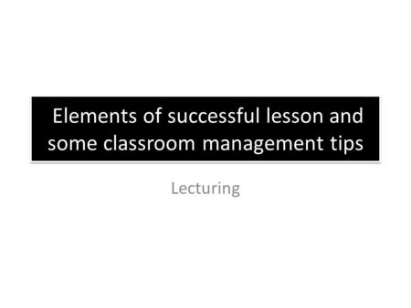 Elements of successful lesson and some classroom management tips Lecturing.