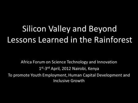 Silicon Valley and Beyond Lessons Learned in the Rainforest Africa Forum on Science Technology and Innovation 1 st -3 rd April, 2012 Nairobi, Kenya To.