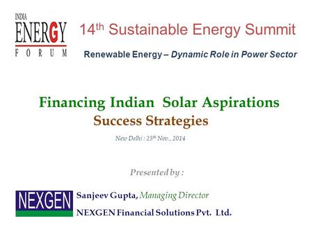 14 th Sustainable Energy Summit New Delhi : 25 th Nov., 2014 Sanjeev Gupta, Managing Director Financing Indian Solar Aspirations NEXGEN Financial Solutions.