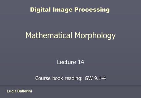 Mathematical Morphology Lecture 14 Course book reading: GW 9.1-4 Lucia Ballerini Digital Image Processing.