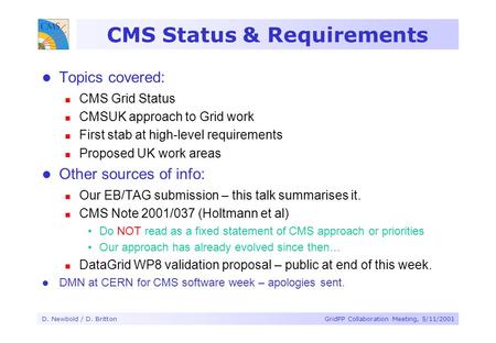 D. Newbold / D. BrittonGridPP Collaboration Meeting, 5/11/2001 CMS Status & Requirements Topics covered: CMS Grid Status CMSUK approach to Grid work First.