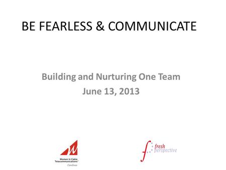 BE FEARLESS & COMMUNICATE Building and Nurturing One Team June 13, 2013.