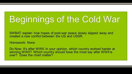 SWBAT: explain how hopes of post-war peace slowly slipped away and created a new conflict between the US and USSR. Homework: None Do Now: It’s after WWII.