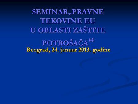 SEMINAR„PRAVNE TEKOVINE EU U OBLASTI ZAŠTITE POTROŠAČA “ Beograd, 24. januar 2013. godine.