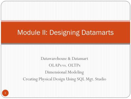 Datawarehouse & Datamart OLAPs vs. OLTPs Dimensional Modeling Creating Physical Design Using SQL Mgt. Studio Module II: Designing Datamarts 1.