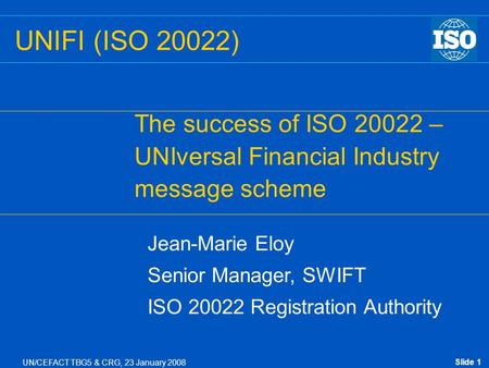 Slide 1 UN/CEFACT TBG5 & CRG, 23 January 2008 UNIFI (ISO 20022) The success of ISO 20022 – UNIversal Financial Industry message scheme Jean-Marie Eloy.