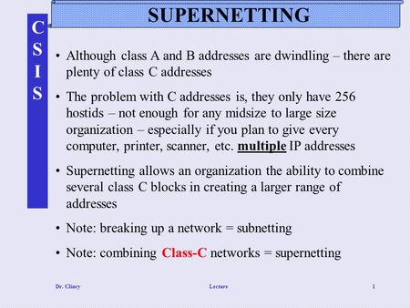 CSISCSIS Dr. ClincyLecture1 SUPERNETTING Although class A and B addresses are dwindling – there are plenty of class C addresses The problem with C addresses.
