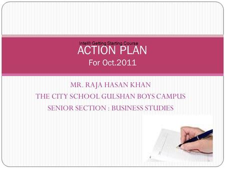 MR. RAJA HASAN KHAN THE CITY SCHOOL GULSHAN BOYS CAMPUS SENIOR SECTION : BUSINESS STUDIES ACTION PLAN For Oct.2011 Intel® Getting Starting Course.