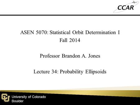 University of Colorado Boulder ASEN 5070: Statistical Orbit Determination I Fall 2014 Professor Brandon A. Jones Lecture 34: Probability Ellipsoids.