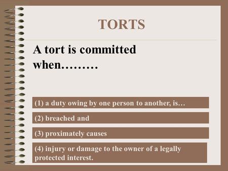 TORTS A tort is committed when……… (1) a duty owing by one person to another, is… (2) breached and (3) proximately causes (4) injury or damage to the owner.