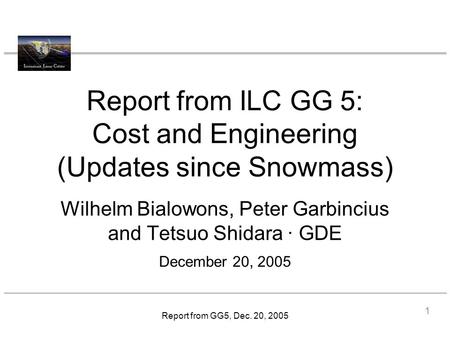 Report from GG5, Dec. 20, 2005 Report from ILC GG 5: Cost and Engineering (Updates since Snowmass) Wilhelm Bialowons, Peter Garbincius and Tetsuo Shidara.