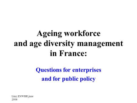 Linz, ENWHP, june 2006 Ageing workforce and age diversity management in France: Questions for enterprises and for public policy.