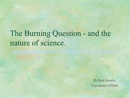 The Burning Question - and the nature of science. Dr Bert Sorsby University of Hull.