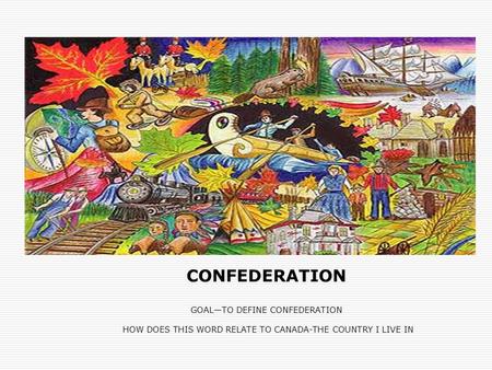 CONFEDERATION GOAL—TO DEFINE CONFEDERATION HOW DOES THIS WORD RELATE TO CANADA-THE COUNTRY I LIVE IN.