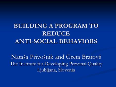 BUILDING A PROGRAM TO REDUCE ANTI-SOCIAL BEHAVIORS Nataša Privošnik and Greta Bratovš The Institute for Developing Personal Quality Ljubljana, Slovenia.