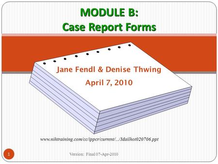 MODULE B: Case Report Forms Jane Fendl & Denise Thwing April 7, 2010 www.nihtraining.com/cc/ippcr/current/.../Mailhot020706.ppt 1 Version: Final 07-Apr-2010.