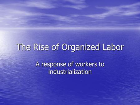 The Rise of Organized Labor A response of workers to industrialization.