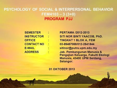 PSYCHOLOGY OF SOCIAL & INTERPERSONAL BEHAVIOR FEM4103 – 3 (3+0) PROGRAM PJJ SEMESTER: PERTAMA /2012-2013 INSTRUCTOR: SITI NOR BINTI YAACOB, PhD. OFFICE:TINGKAT.