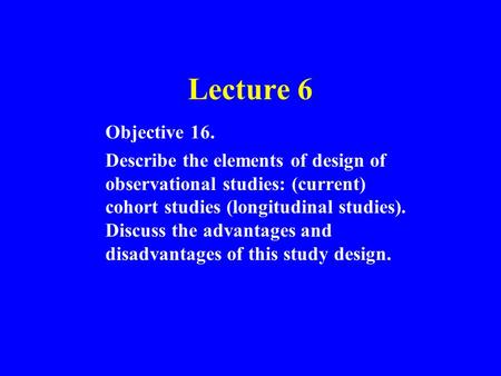 Lecture 6 Objective 16. Describe the elements of design of observational studies: (current) cohort studies (longitudinal studies). Discuss the advantages.