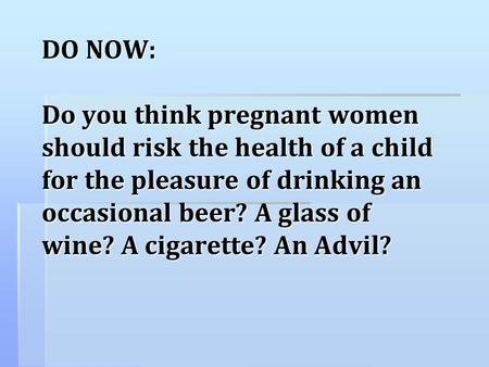 DO NOW: Do you think pregnant women should risk the health of a child for the pleasure of drinking an occasional beer? A glass of wine? A cigarette?