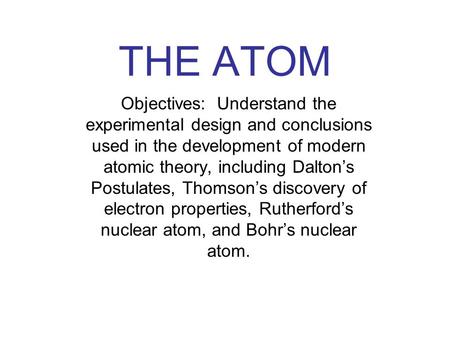 THE ATOM Objectives: Understand the experimental design and conclusions used in the development of modern atomic theory, including Dalton’s Postulates,