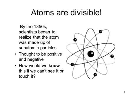 1 Atoms are divisible! By the 1850s, scientists began to realize that the atom was made up of subatomic particles Thought to be positive and negative.