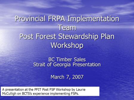 Provincial FRPA Implementation Team Post Forest Stewardship Plan Workshop BC Timber Sales Strait of Georgia Presentation March 7, 2007 A presentation at.