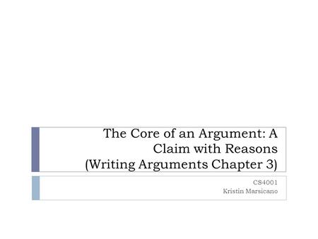 The Core of an Argument: A Claim with Reasons (Writing Arguments Chapter 3) CS4001 Kristin Marsicano.