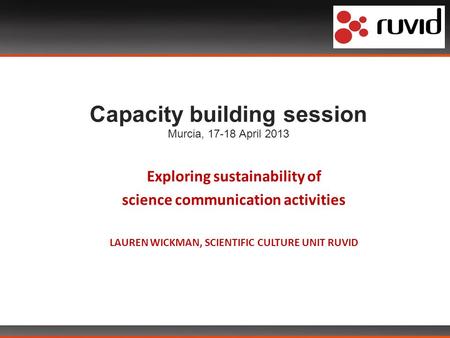 Capacity building session Murcia, 17-18 April 2013 Exploring sustainability of science communication activities LAUREN WICKMAN, SCIENTIFIC CULTURE UNIT.