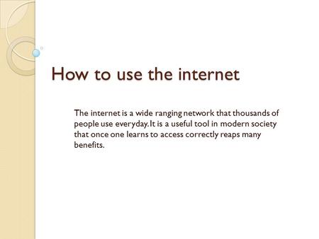 How to use the internet The internet is a wide ranging network that thousands of people use everyday. It is a useful tool in modern society that once one.