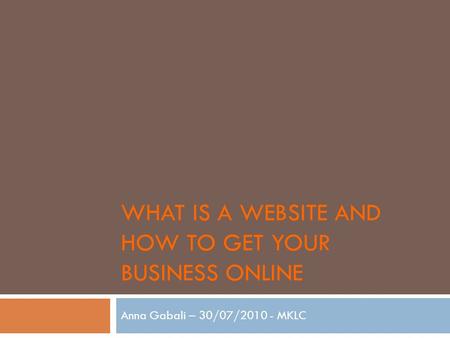 WHAT IS A WEBSITE AND HOW TO GET YOUR BUSINESS ONLINE Anna Gabali – 30/07/2010 - MKLC.
