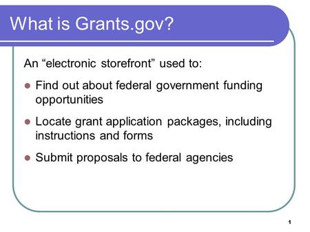 1 What is Grants.gov? An “electronic storefront” used to: Find out about federal government funding opportunities Locate grant application packages, including.