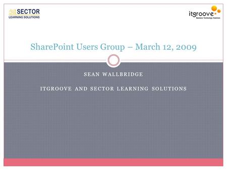 SEAN WALLBRIDGE ITGROOVE AND SECTOR LEARNING SOLUTIONS SharePoint Users Group – March 12, 2009.