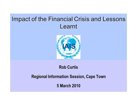 Impact of the Financial Crisis and Lessons Learnt Impact of the Financial Crisis and Lessons Learnt Rob Curtis Regional Information Session, Cape Town.