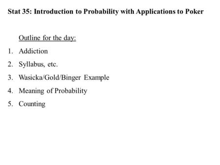 Stat 35: Introduction to Probability with Applications to Poker Outline for the day: 1.Addiction 2.Syllabus, etc. 3. Wasicka/Gold/Binger Example 4.Meaning.