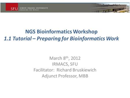 NGS Bioinformatics Workshop 1.1 Tutorial – Preparing for Bioinformatics Work March 8 th, 2012 IRMACS, SFU Facilitator: Richard Bruskiewich Adjunct Professor,