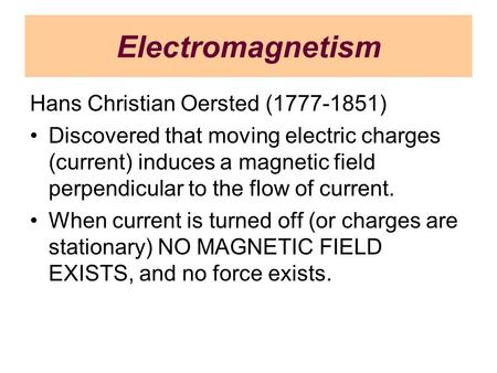 Electromagnetism Hans Christian Oersted (1777-1851) Discovered that moving electric charges (current) induces a magnetic field perpendicular to the flow.