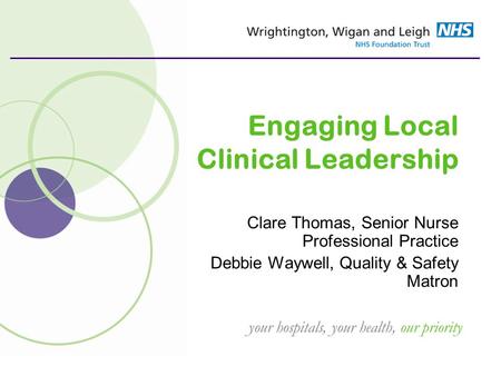 Your hospitals, your health, our priority Engaging Local Clinical Leadership Clare Thomas, Senior Nurse Professional Practice Debbie Waywell, Quality &