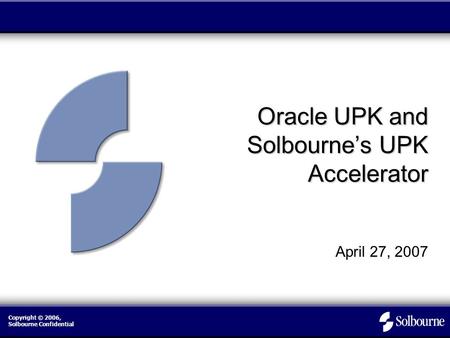 Copyright © 2006, Solbourne Confidential Oracle UPK and Solbourne’s UPK Accelerator April 27, 2007.