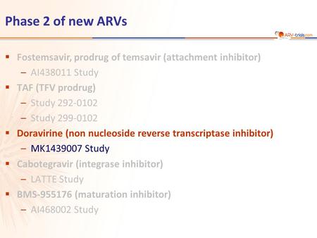 Phase 2 of new ARVs  Fostemsavir, prodrug of temsavir (attachment inhibitor) –AI438011 Study  TAF (TFV prodrug) –Study 292-0102 –Study 299-0102  Doravirine.