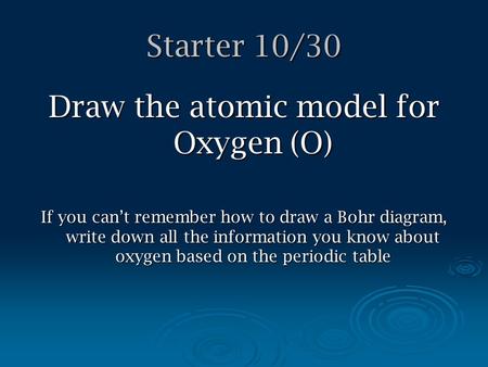 Starter 10/30 Draw the atomic model for Oxygen (O) If you can’t remember how to draw a Bohr diagram, write down all the information you know about oxygen.