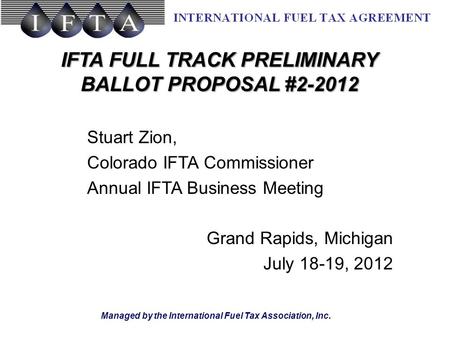 Managed by the International Fuel Tax Association, Inc. IFTA FULL TRACK PRELIMINARY BALLOT PROPOSAL #2-2012 Stuart Zion, Colorado IFTA Commissioner Annual.