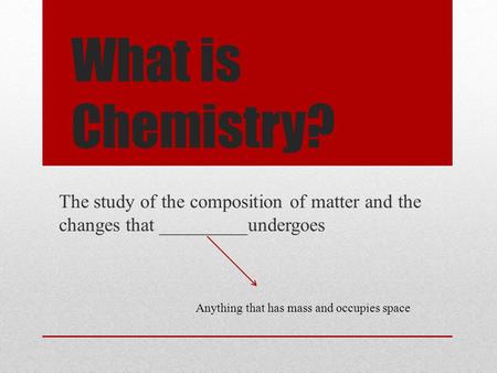 What is Chemistry? The study of the composition of matter and the changes that _________undergoes Anything that has mass and occupies space.