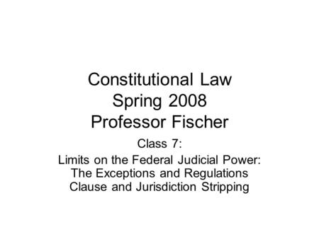 Constitutional Law Spring 2008 Professor Fischer Class 7: Limits on the Federal Judicial Power: The Exceptions and Regulations Clause and Jurisdiction.