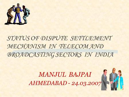 MANJUL BAJPAI AHMEDABAD - 24.03.2007 STATUS OF DISPUTE SETTLEMENT MECHANISM IN TELECOM AND BROADCASTING SECTORS IN INDIA.