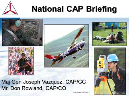 National CAP Briefing Maj Gen Joseph Vazquez, CAP/CC Mr. Don Rowland, CAP/CO Current as of 26 Jan 15.