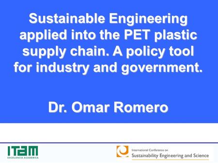 Sustainable Engineering applied into the PET plastic supply chain. A policy tool for industry and government. Dr. Omar Romero.