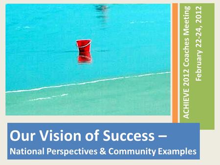 Our Vision of Success – National Perspectives & Community Examples ACHIEVE 2012 Coaches Meeting February 22-24, 2012.