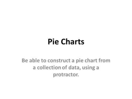 Pie Charts Be able to construct a pie chart from a collection of data, using a protractor.